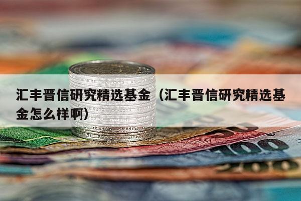 汇丰晋信研究精选基金（汇丰晋信研究精选基金怎么样啊）