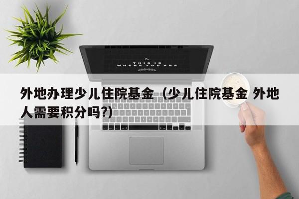 外地办理少儿住院基金（少儿住院基金 外地人需要积分吗?）