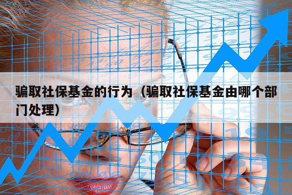 骗取社保基金的行为（骗取社保基金由哪个部门处理）