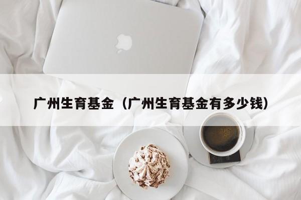 广州生育基金（广州生育基金有多少钱）