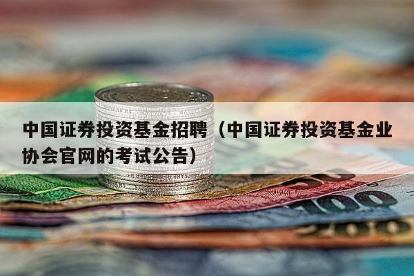 中国证券投资基金招聘（中国证券投资基金业协会官网的考试公告）