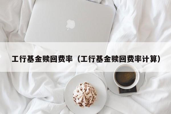 工行基金赎回费率（工行基金赎回费率计算）
