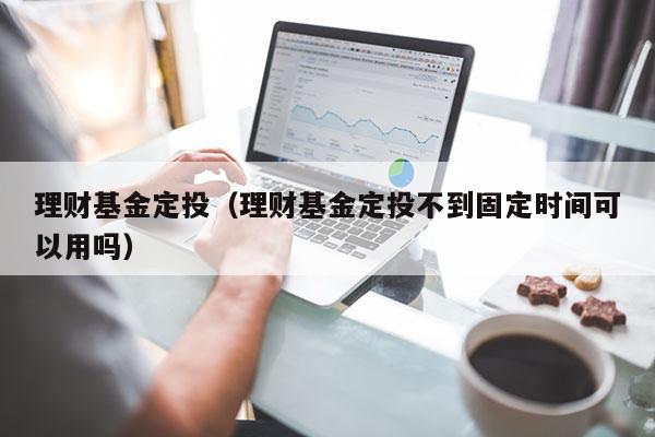 理财基金定投（理财基金定投不到固定时间可以用吗）