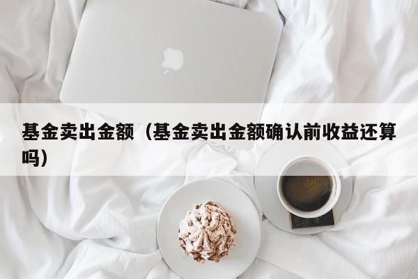 基金卖出金额（基金卖出金额确认前收益还算吗）