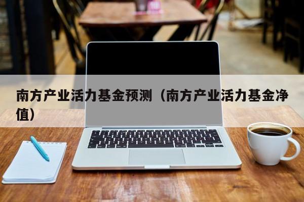南方产业活力基金预测（南方产业活力基金净值）