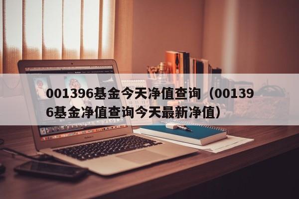 001396基金今天净值查询（001396基金净值查询今天最新净值）