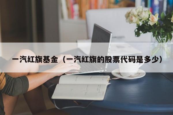 一汽红旗基金（一汽红旗的股票代码是多少）