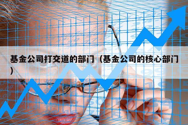 基金公司打交道的部门（基金公司的核心部门）