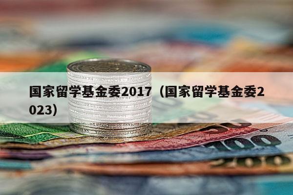 国家留学基金委2017（国家留学基金委2023）
