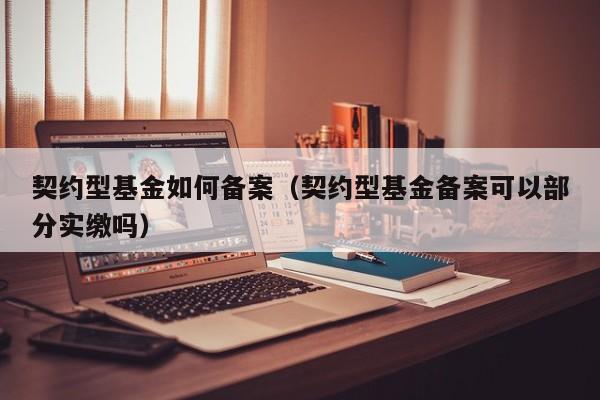 契约型基金如何备案（契约型基金备案可以部分实缴吗）