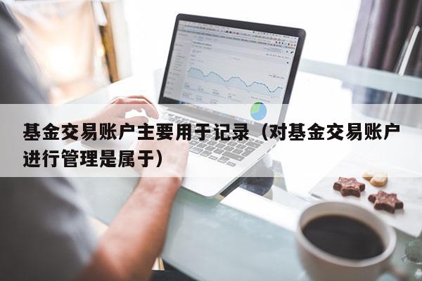 基金交易账户主要用于记录（对基金交易账户进行管理是属于）