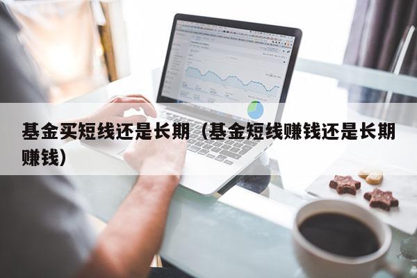 基金买短线还是长期（基金短线赚钱还是长期赚钱）