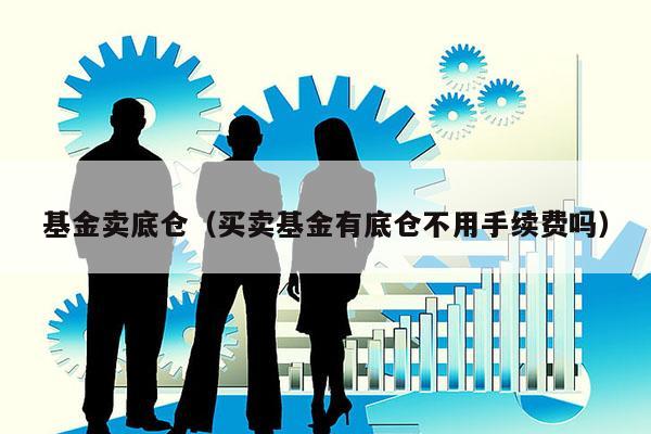 基金卖底仓（买卖基金有底仓不用手续费吗）