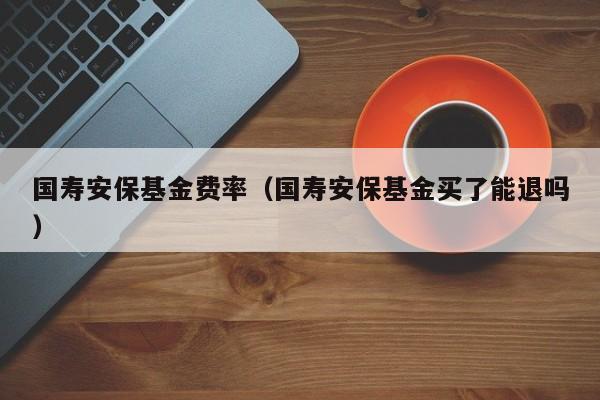 国寿安保基金费率（国寿安保基金买了能退吗）