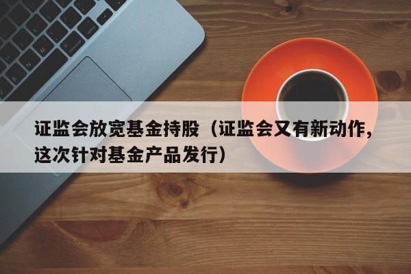 证监会放宽基金持股（证监会又有新动作, 这次针对基金产品发行）