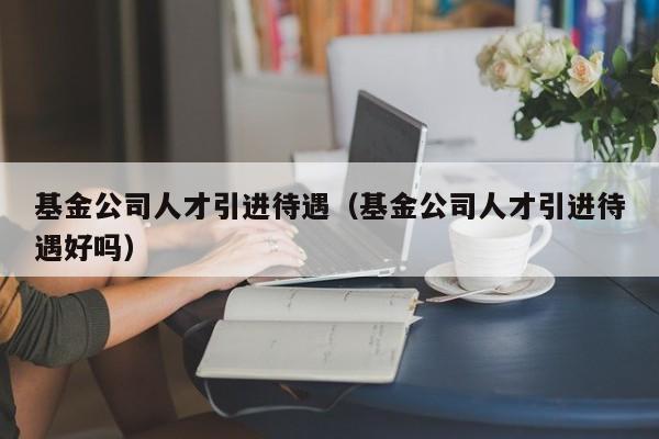 基金公司人才引进待遇（基金公司人才引进待遇好吗）
