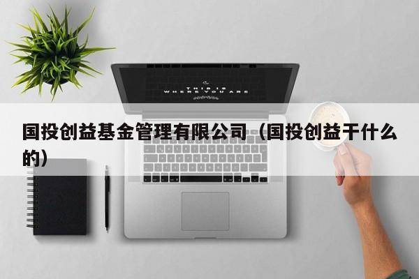 国投创益基金管理有限公司（国投创益干什么的）
