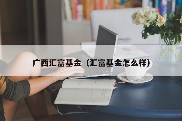 广西汇富基金（汇富基金怎么样）