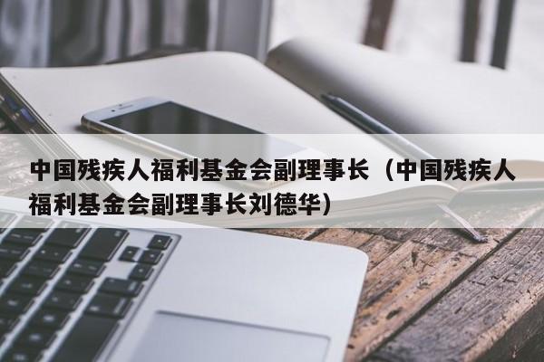 中国残疾人福利基金会副理事长（中国残疾人福利基金会副理事长刘德华）