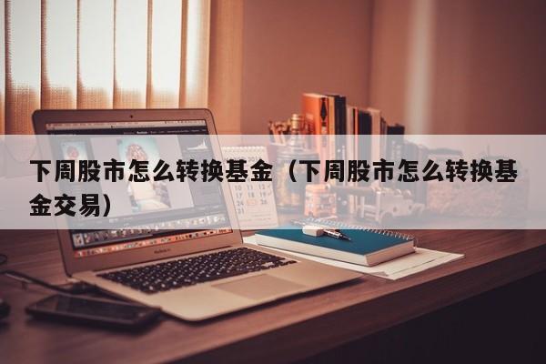 下周股市怎么转换基金（下周股市怎么转换基金交易）