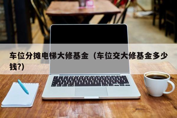 车位分摊电梯大修基金（车位交大修基金多少钱?）