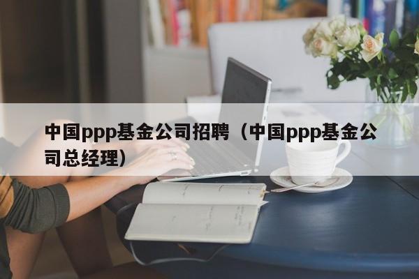 中国ppp基金公司招聘（中国ppp基金公司总经理）