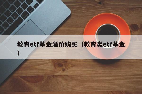 教育etf基金溢价购买（教育类etf基金）