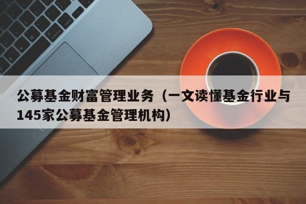 公募基金财富管理业务（一文读懂基金行业与145家公募基金管理机构）
