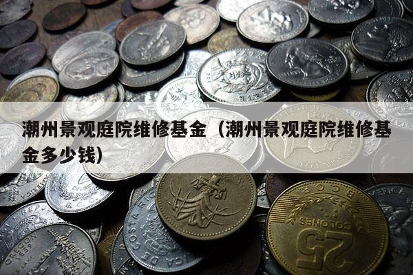 潮州景观庭院维修基金（潮州景观庭院维修基金多少钱）