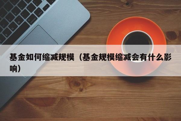 基金如何缩减规模（基金规模缩减会有什么影响）
