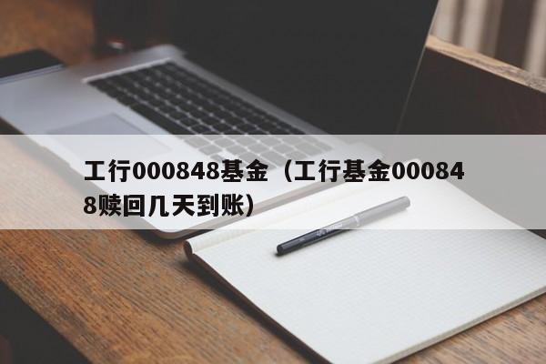 工行000848基金（工行基金000848赎回几天到账）