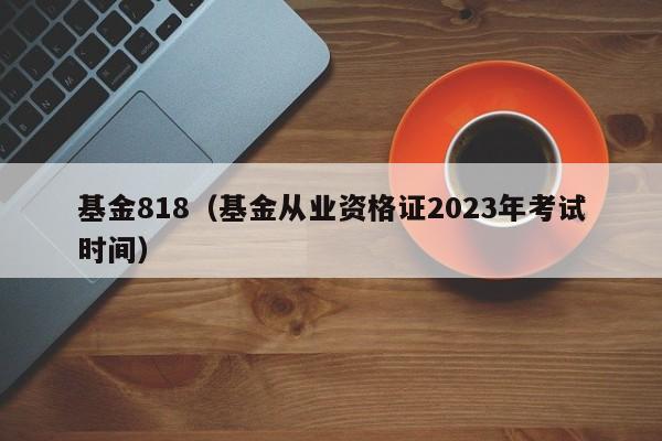 基金818（基金从业资格证2023年考试时间）