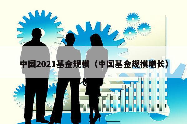 中国2021基金规模（中国基金规模增长）