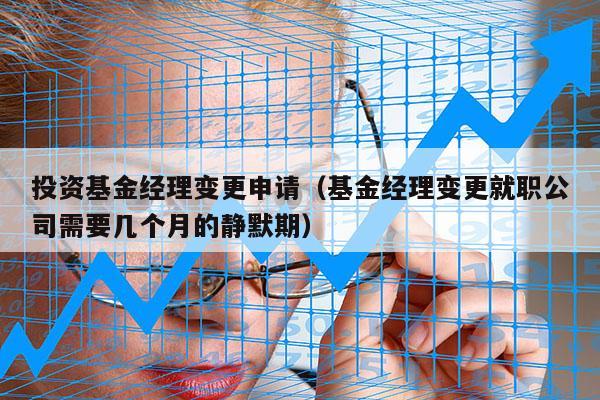 投资基金经理变更申请（基金经理变更就职公司需要几个月的静默期）