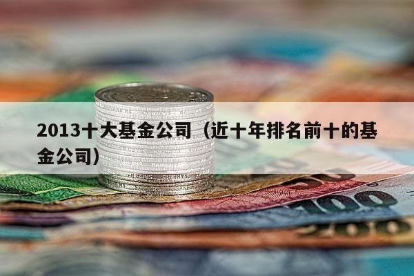 2013十大基金公司（近十年排名前十的基金公司）