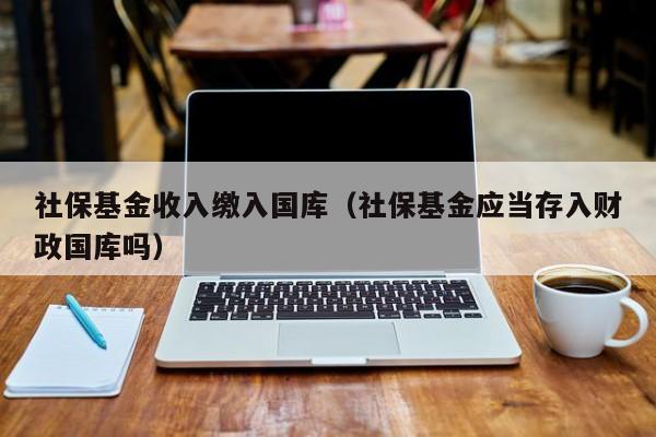 社保基金收入缴入国库（社保基金应当存入财政国库吗）
