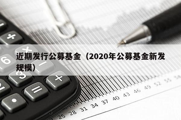 近期发行公募基金（2020年公募基金新发规模）