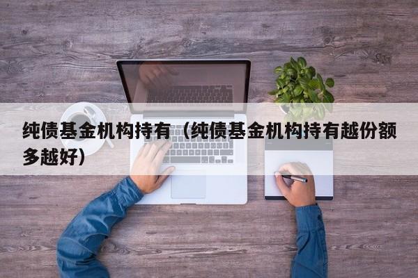 纯债基金机构持有（纯债基金机构持有越份额多越好）