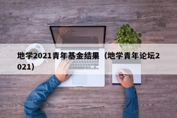 地学2021青年基金结果（地学青年论坛2021）