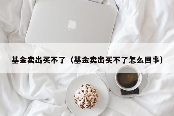 基金卖出买不了（基金卖出买不了怎么回事）