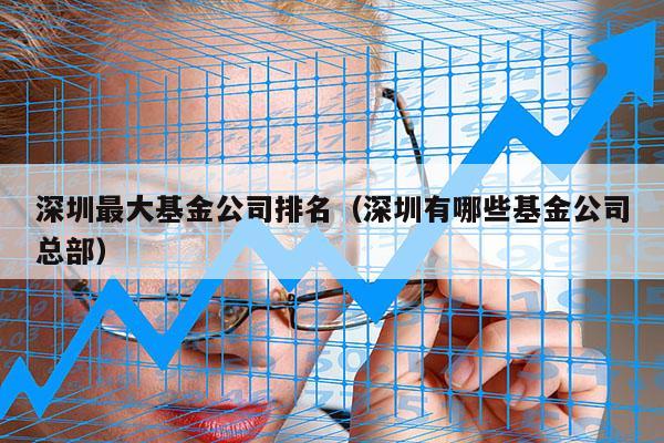 深圳最大基金公司排名（深圳有哪些基金公司总部）