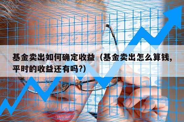 基金卖出如何确定收益（基金卖出怎么算钱,平时的收益还有吗?）