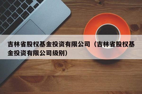 吉林省股权基金投资有限公司（吉林省股权基金投资有限公司级别）