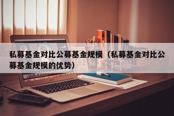 私募基金对比公募基金规模（私募基金对比公募基金规模的优势）