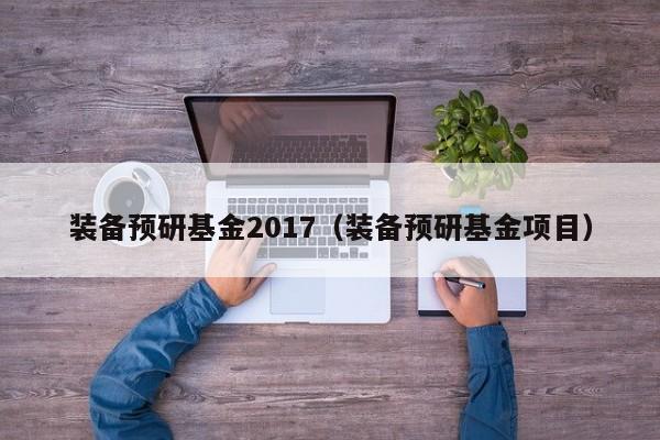 装备预研基金2017（装备预研基金项目）