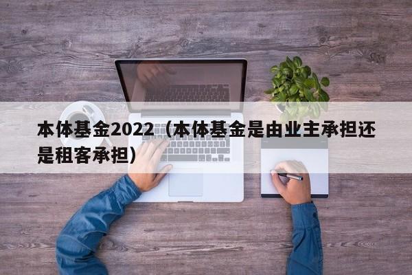 本体基金2022（本体基金是由业主承担还是租客承担）