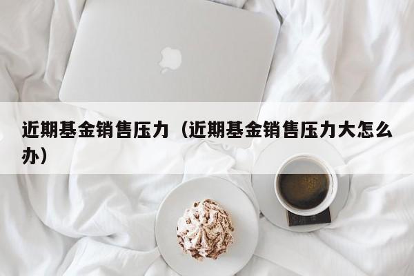 近期基金销售压力（近期基金销售压力大怎么办）