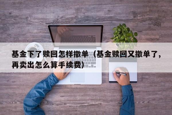 基金下了赎回怎样撤单（基金赎回又撤单了,再卖出怎么算手续费）