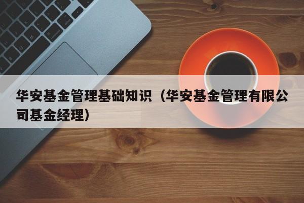 华安基金管理基础知识（华安基金管理有限公司基金经理）