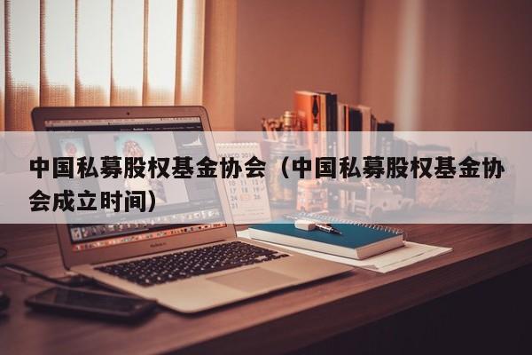 中国私募股权基金协会（中国私募股权基金协会成立时间）
